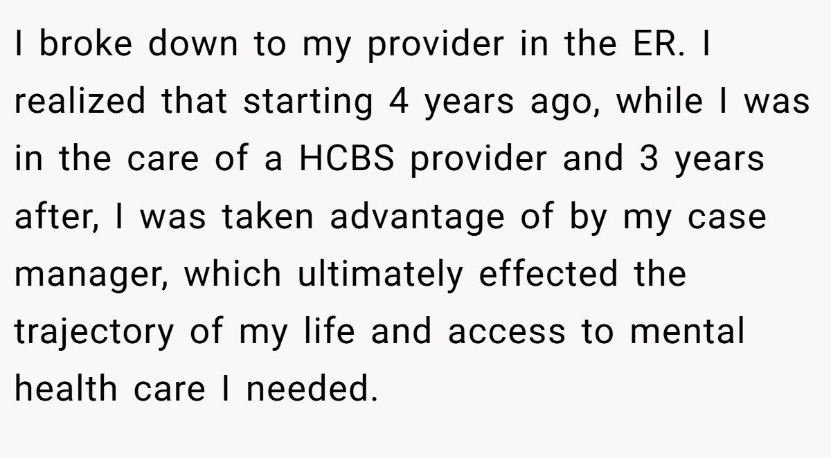 I broke down to my provider in the ER. I realized that starting 4 years ago, while I was in the care of a HCBS provider and 3 years after, I was taken advantage of by my case manager, which ultimately effected the trajectory of my life and access to mental health care I needed.