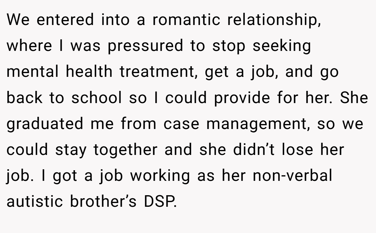 We entered into a romantic relationship, where I was pressured to stop seeking mental health treatment, get a job, and go back to school so I could provide for her. She graduated me from case management, so we could stay together and she didn’t lose her job. I got a job working as her non-verbal autistic brother’s DSP.
