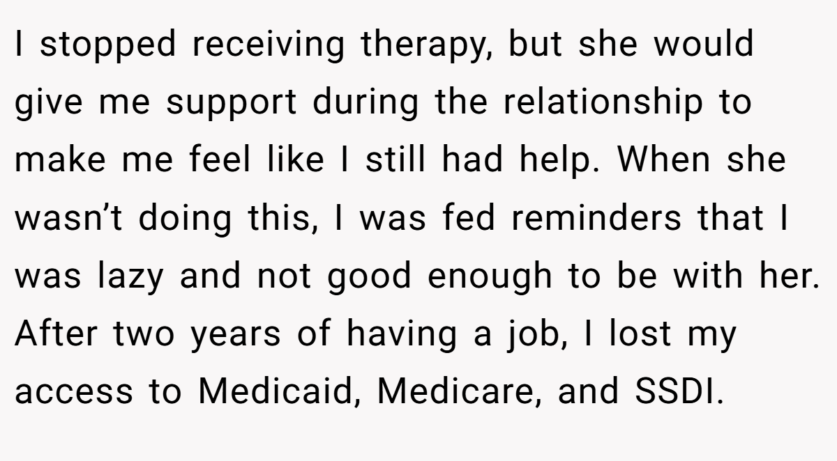 I stopped receiving therapy, but she would give me support during the relationship to make me feel like I still had help. When she wasn’t doing this, I was fed reminders that I was lazy and not good enough to be with her. After two years of having a job, I lost my access to Medicaid, Medicare, and SSDI.
