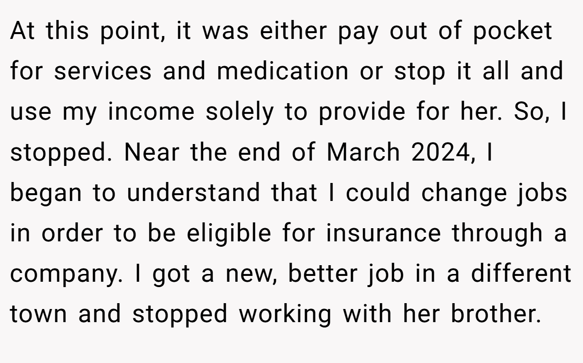 At this point, it was either pay out of pocket for services and medication or stop it all and use my income solely to provide for her. So, I stopped. Near the end of March 2024, I began to understand that I could change jobs in order to be eligible for insurance through a company. I got a new, better job in a different town and stopped working with her brother.