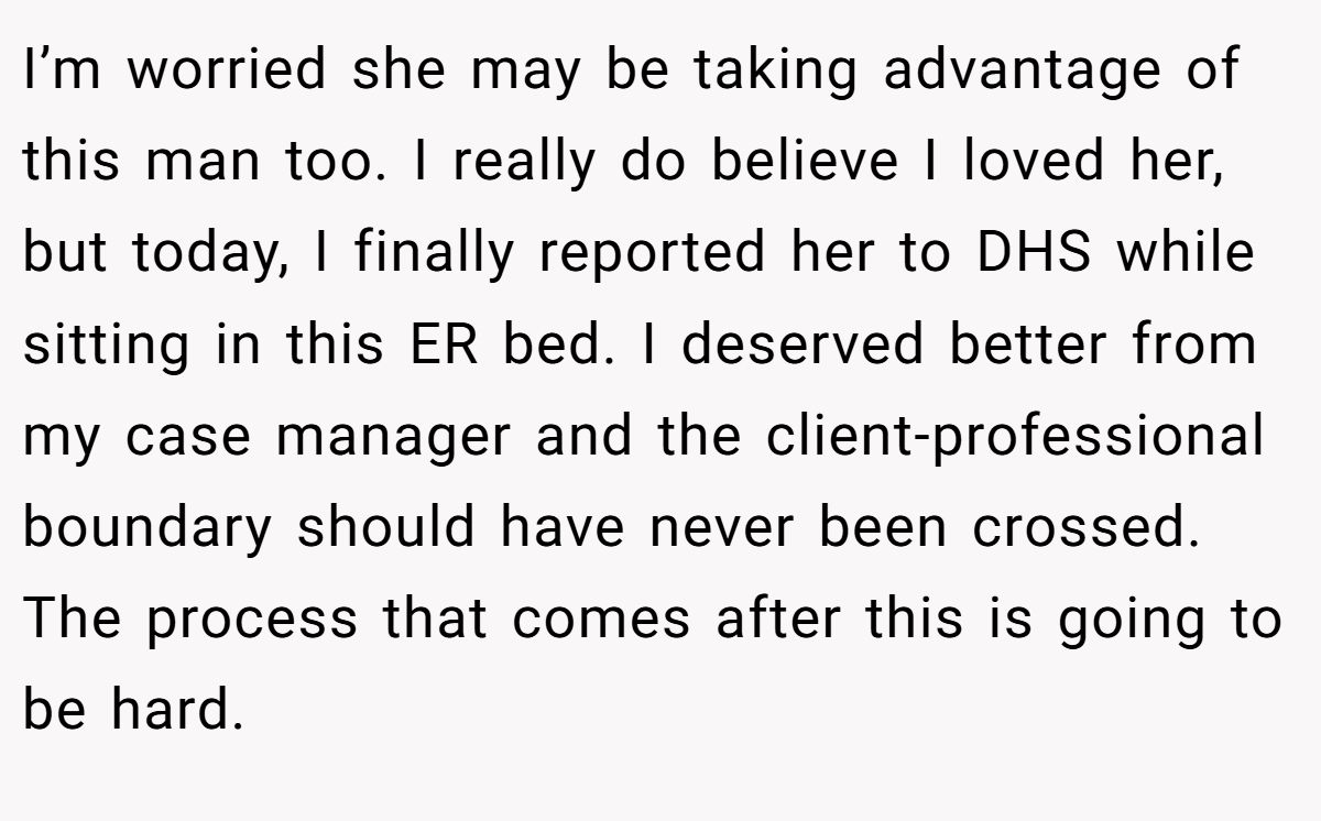 I’m worried she may be taking advantage of this man too. I really do believe I loved her, but today, I finally reported her to DHS while sitting in this ER bed. I deserved better from my case manager and the client-professional boundary should have never been crossed. The process that comes after this is going to be hard.