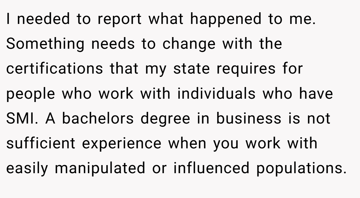I needed to report what happened to me. Something needs to change with the certifications that my state requires for people who work with individuals who have SMI. A bachelors degree in business is not sufficient experience when you work with easily manipulated or influenced populations.