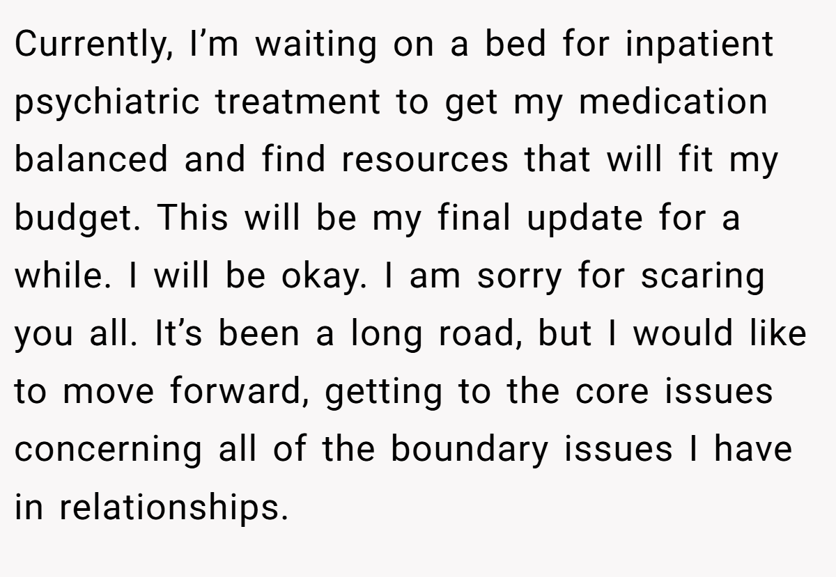Currently, I’m waiting on a bed for inpatient psychiatric treatment to get my medication balanced and find resources that will fit my budget. This will be my final update for a while. I will be okay. I am sorry for scaring you all. It’s been a long road, but I would like to move forward, getting to the core issues concerning all of the boundary issues I have in relationships.