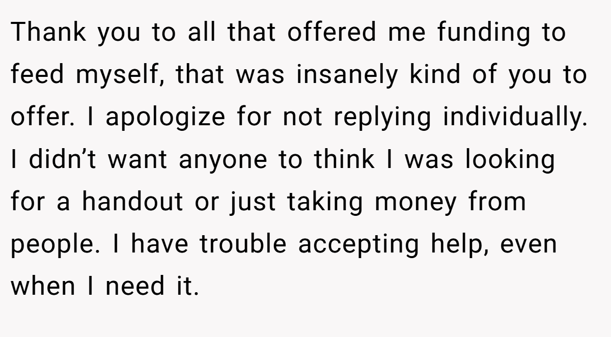 Thank you to all that offered me funding to feed myself, that was insanely kind of you to offer. I apologize for not replying individually. I didn’t want anyone to think I was looking for a handout or just taking money from people. I have trouble accepting help, even when I need it.