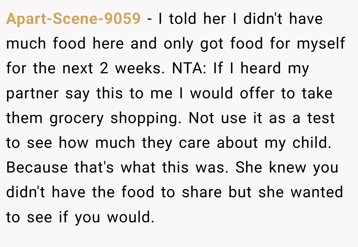 Apart-Scene-9059 − I told her I didn't have much food here and only got food for myself for the next 2 weeks. NTA: If I heard my partner say this to me I would offer to take them grocery shopping. Not use it as a test to see how much they care about my child. Because that's what this was. She knew you didn't have the food to share but she wanted to see if you would.