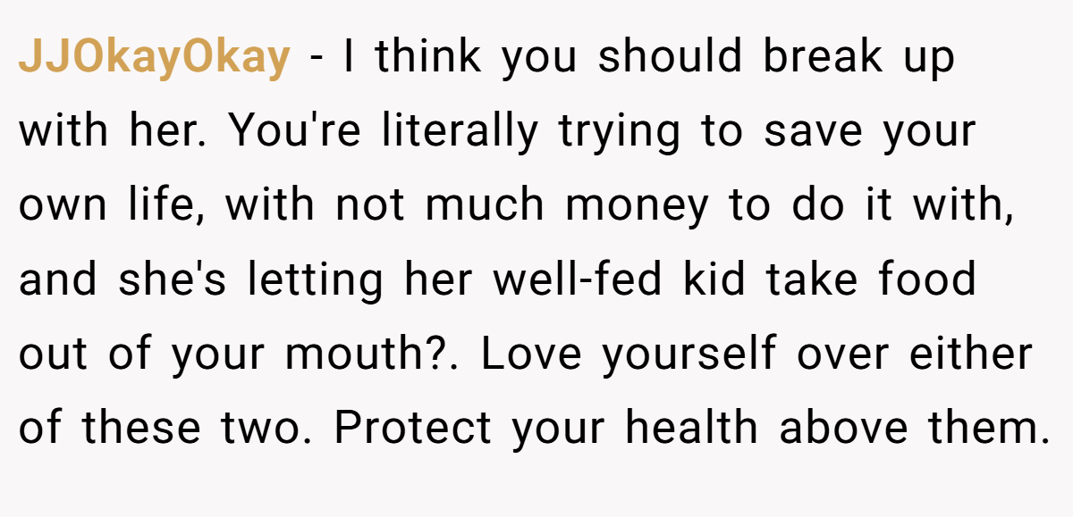 JJOkayOkay − I think you should break up with her. You're literally trying to save your own life, with not much money to do it with, and she's letting her well-fed kid take food out of your mouth?. Love yourself over either of these two. Protect your health above them.
