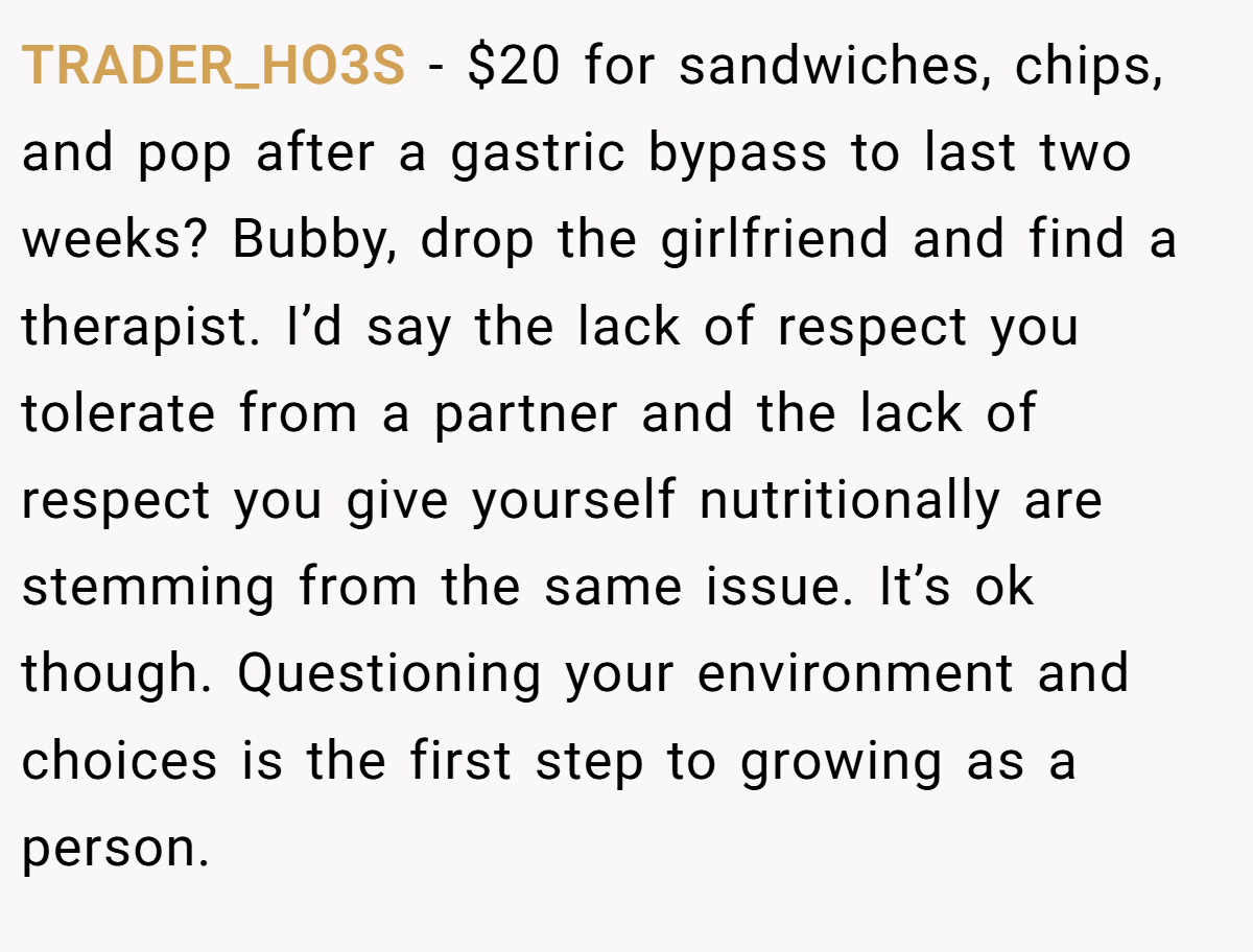 TRADER_HO3S − $20 for sandwiches, chips, and pop after a gastric bypass to last two weeks? Bubby, drop the girlfriend and find a therapist. I’d say the lack of respect you tolerate from a partner and the lack of respect you give yourself nutritionally are stemming from the same issue. It’s ok though. Questioning your environment and choices is the first step to growing as a person.
