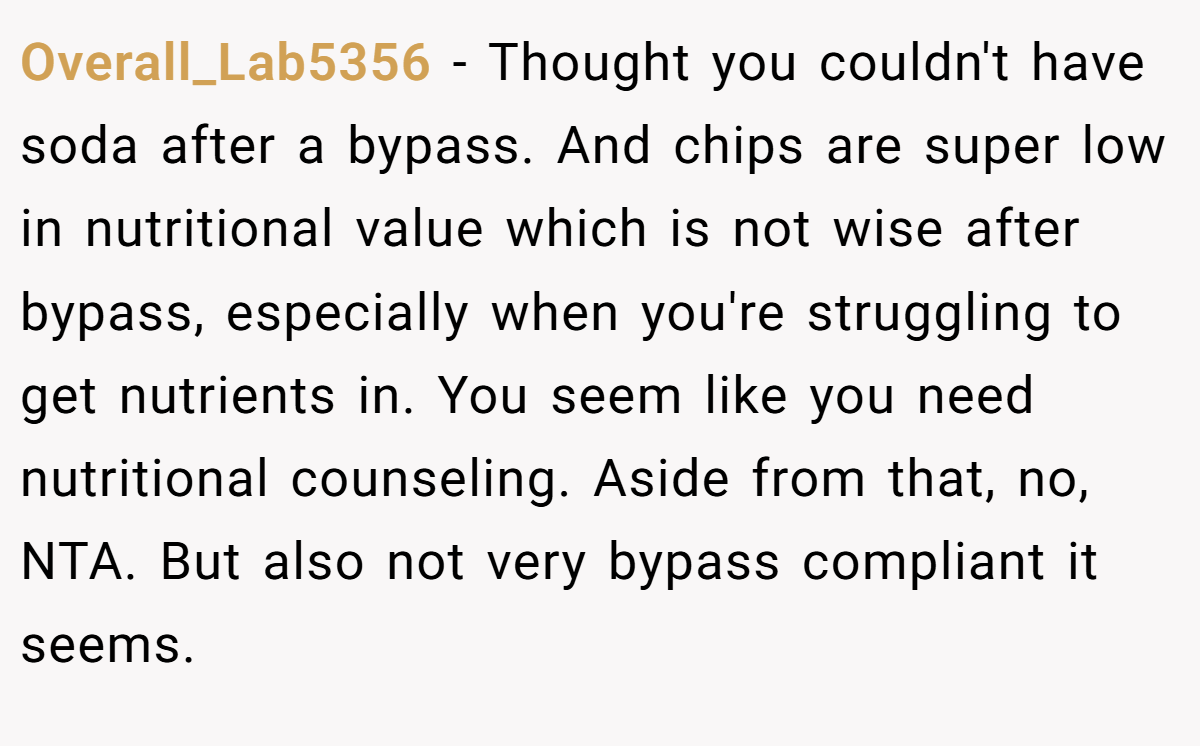 Overall_Lab5356 − Thought you couldn't have soda after a bypass. And chips are super low in nutritional value which is not wise after bypass, especially when you're struggling to get nutrients in. You seem like you need nutritional counseling. Aside from that, no, NTA. But also not very bypass compliant it seems.