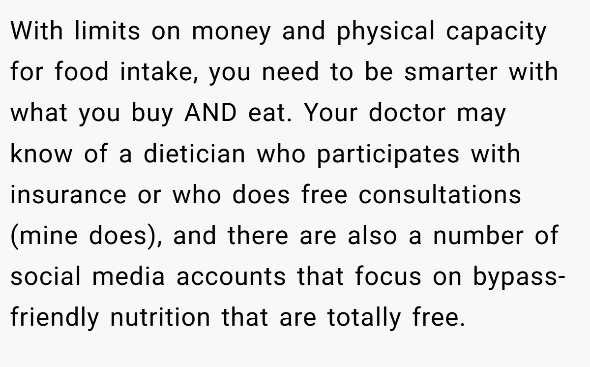 With limits on money and physical capacity for food intake, you need to be smarter with what you buy AND eat. Your doctor may know of a dietician who participates with insurance or who does free consultations (mine does), and there are also a number of social media accounts that focus on bypass-friendly nutrition that are totally free.