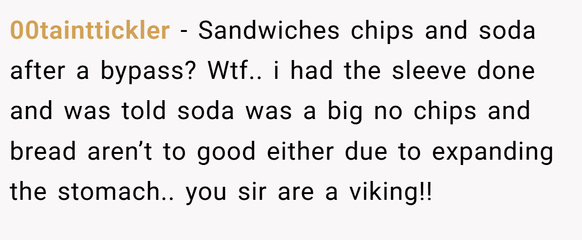 00tainttickler − Sandwiches chips and soda after a bypass? Wtf.. i had the sleeve done and was told soda was a big no chips and bread aren’t to good either due to expanding the stomach.. you sir are a viking!!