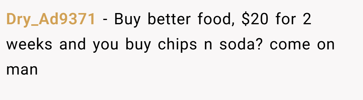 Dry_Ad9371 − Buy better food, $20 for 2 weeks and you buy chips n soda? come on man