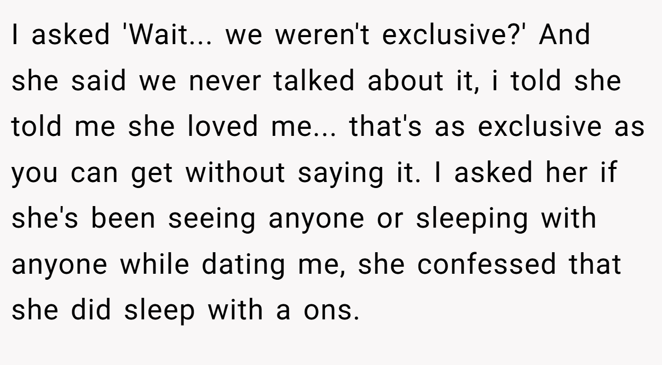 I asked 'Wait... we weren't exclusive?' And she said we never talked about it, i told she told me she loved me... that's as exclusive as you can get without saying it. I asked her if she's been seeing anyone or sleeping with anyone while dating me, she confessed that she did sleep with a ons.