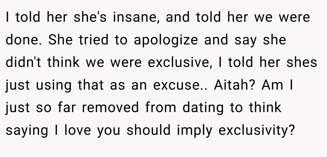 I told her she's insane, and told her we were done. She tried to apologize and say she didn't think we were exclusive, I told her shes just using that as an excuse.. Aitah? Am I just so far removed from dating to think saying I love you should imply exclusivity?