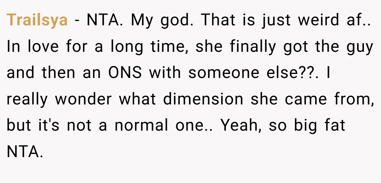 Trailsya − NTA. My god. That is just weird af.. In love for a long time, she finally got the guy and then an ONS with someone else??. I really wonder what dimension she came from, but it's not a normal one.. Yeah, so big fat NTA.
