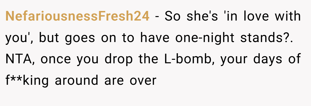 NefariousnessFresh24 − So she's 'in love with you', but goes on to have one-night stands?. NTA, once you drop the L-bomb, your days of f**king around are over