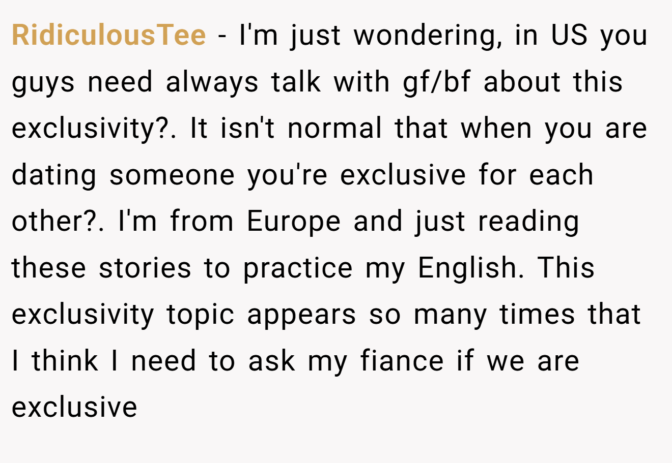 RidiculousTee − I'm just wondering, in US you guys need always talk with gf/bf about this exclusivity?. It isn't normal that when you are dating someone you're exclusive for each other?. I'm from Europe and just reading these stories to practice my English. This exclusivity topic appears so many times that I think I need to ask my fiance if we are exclusive