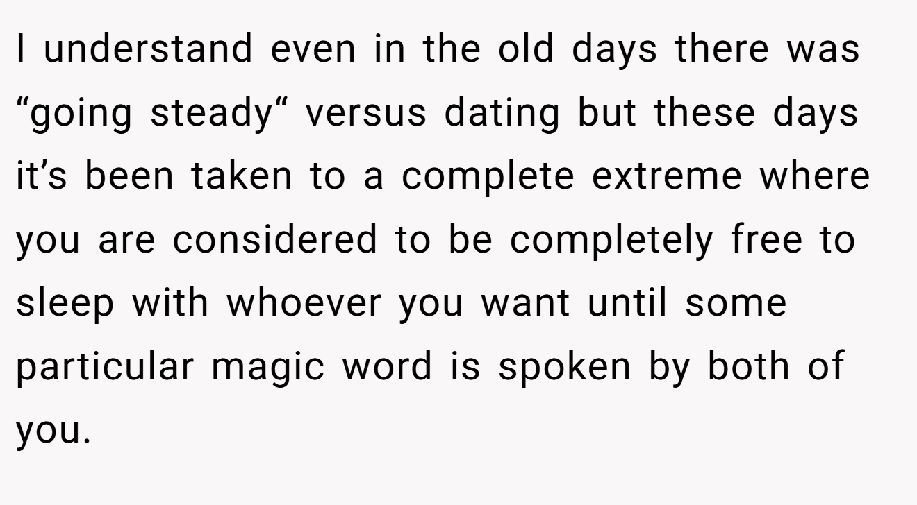 I understand even in the old days there was “going steady“ versus dating but these days it’s been taken to a complete extreme where you are considered to be completely free to sleep with whoever you want until some particular magic word is spoken by both of you.