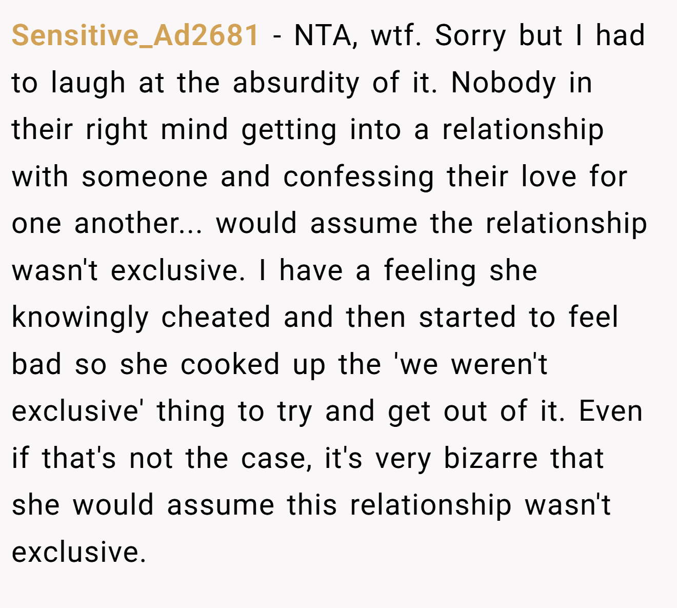 Sensitive_Ad2681 − NTA, wtf. Sorry but I had to laugh at the absurdity of it. Nobody in their right mind getting into a relationship with someone and confessing their love for one another... would assume the relationship wasn't exclusive. I have a feeling she knowingly cheated and then started to feel bad so she cooked up the 'we weren't exclusive' thing to try and get out of it. Even if that's not the case, it's very bizarre that she would assume this relationship wasn't exclusive.