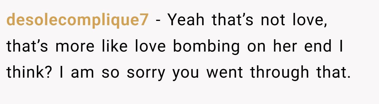 desolecomplique7 − Yeah that’s not love, that’s more like love bombing on her end I think? I am so sorry you went through that.