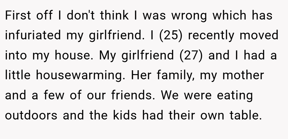 First off I don't think I was wrong which has infuriated my girlfriend. I (25) recently moved into my house. My girlfriend (27) and I had a little housewarming. Her family, my mother and a few of our friends. We were eating outdoors and the kids had their own table.
