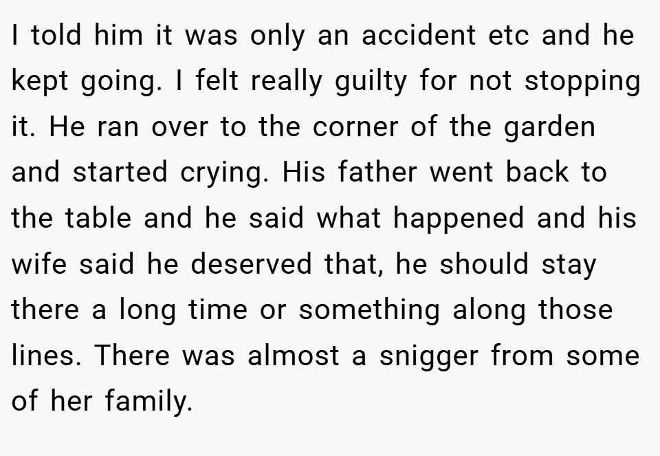 I told him it was only an accident etc and he kept going. I felt really guilty for not stopping it. He ran over to the corner of the garden and started crying. His father went back to the table and he said what happened and his wife said he deserved that, he should stay there a long time or something along those lines. There was almost a snigger from some of her family.