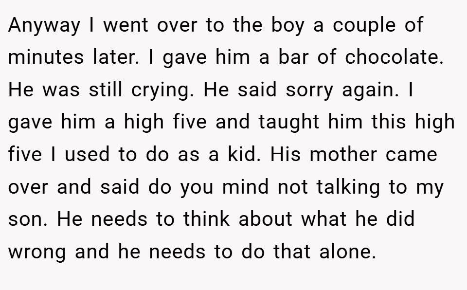 Anyway I went over to the boy a couple of minutes later. I gave him a bar of chocolate. He was still crying. He said sorry again. I gave him a high five and taught him this high five I used to do as a kid. His mother came over and said do you mind not talking to my son. He needs to think about what he did wrong and he needs to do that alone.
