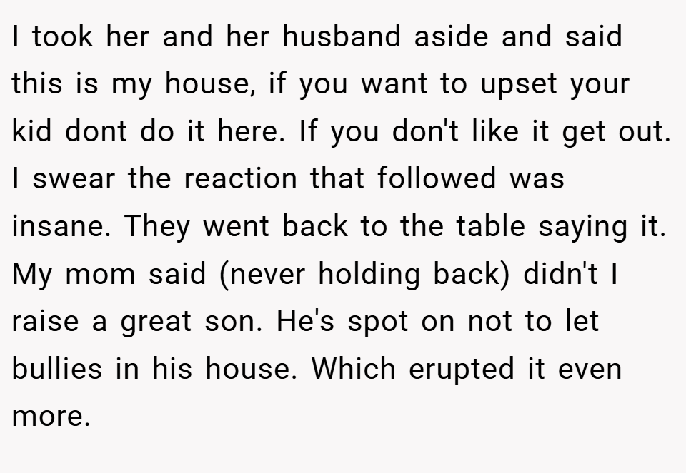 I took her and her husband aside and said this is my house, if you want to upset your kid dont do it here. If you don't like it get out. I swear the reaction that followed was insane. They went back to the table saying it. My mom said (never holding back) didn't I raise a great son. He's spot on not to let bullies in his house. Which erupted it even more.