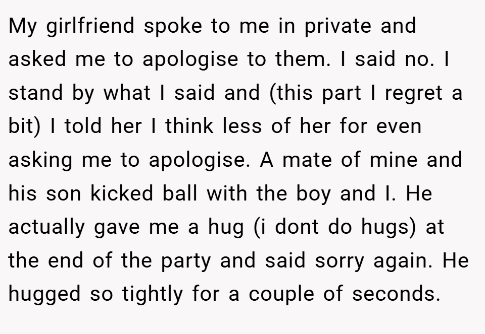 My girlfriend spoke to me in private and asked me to apologise to them. I said no. I stand by what I said and (this part I regret a bit) I told her I think less of her for even asking me to apologise. A mate of mine and his son kicked ball with the boy and I. He actually gave me a hug (i dont do hugs) at the end of the party and said sorry again. He hugged so tightly for a couple of seconds.