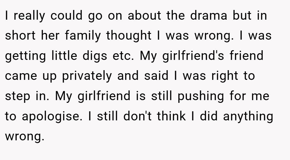 I really could go on about the drama but in short her family thought I was wrong. I was getting little digs etc. My girlfriend's friend came up privately and said I was right to step in. My girlfriend is still pushing for me to apologise. I still don't think I did anything wrong.
