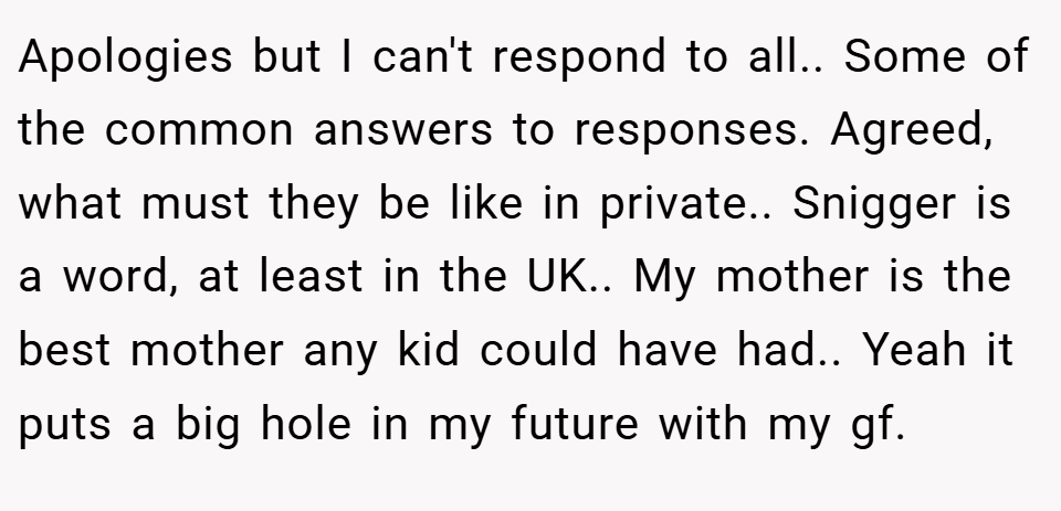 Apologies but I can't respond to all.. Some of the common answers to responses. Agreed, what must they be like in private.. Snigger is a word, at least in the UK.. My mother is the best mother any kid could have had.. Yeah it puts a big hole in my future with my gf.