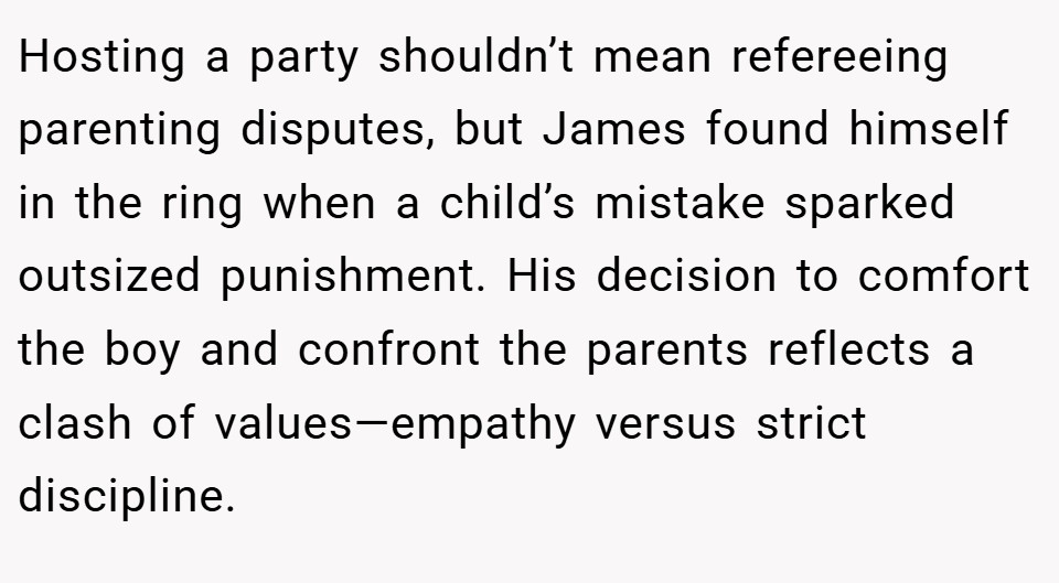 Hosting a party shouldn’t mean refereeing parenting disputes, but James found himself in the ring when a child’s mistake sparked outsized punishment. His decision to comfort the boy and confront the parents reflects a clash of values—empathy versus strict discipline.