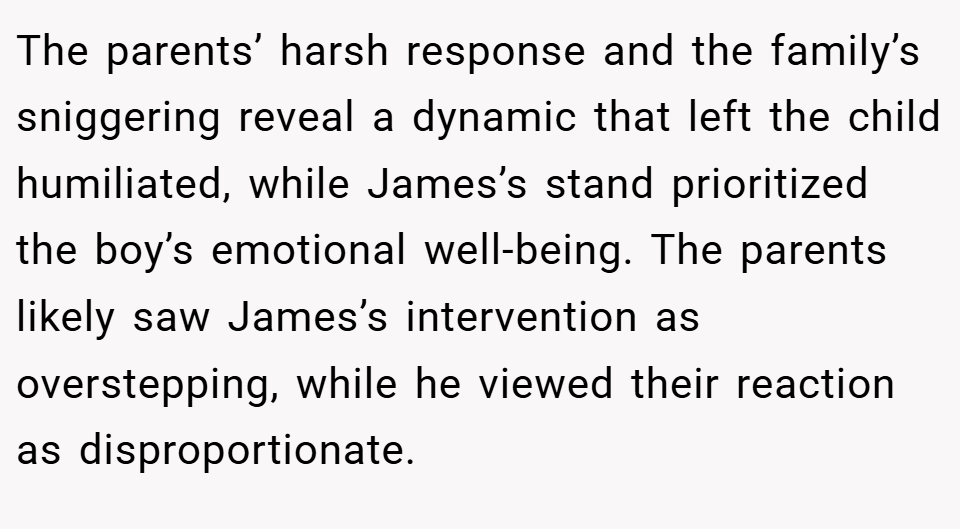 The parents’ harsh response and the family’s sniggering reveal a dynamic that left the child humiliated, while James’s stand prioritized the boy’s emotional well-being. The parents likely saw James’s intervention as overstepping, while he viewed their reaction as disproportionate.