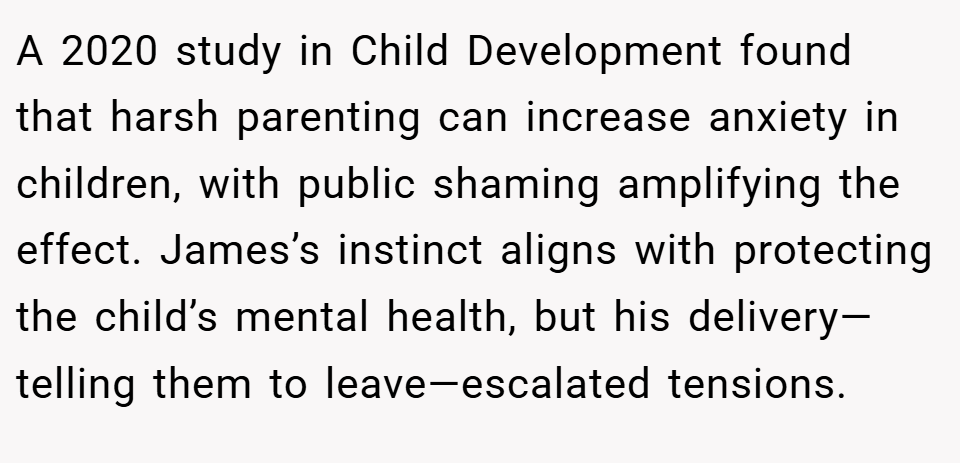 A 2020 study in Child Development found that harsh parenting can increase anxiety in children, with public shaming amplifying the effect. James’s instinct aligns with protecting the child’s mental health, but his delivery—telling them to leave—escalated tensions.