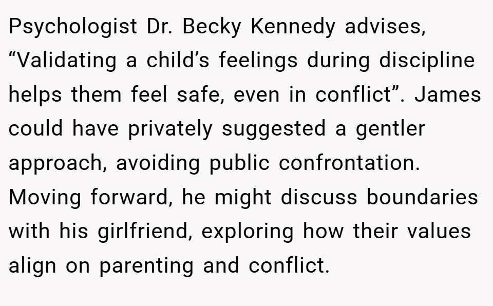 Psychologist Dr. Becky Kennedy advises, “Validating a child’s feelings during discipline helps them feel safe, even in conflict”. James could have privately suggested a gentler approach, avoiding public confrontation. Moving forward, he might discuss boundaries with his girlfriend, exploring how their values align on parenting and conflict.