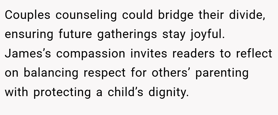 Couples counseling could bridge their divide, ensuring future gatherings stay joyful. James’s compassion invites readers to reflect on balancing respect for others’ parenting with protecting a child’s dignity.