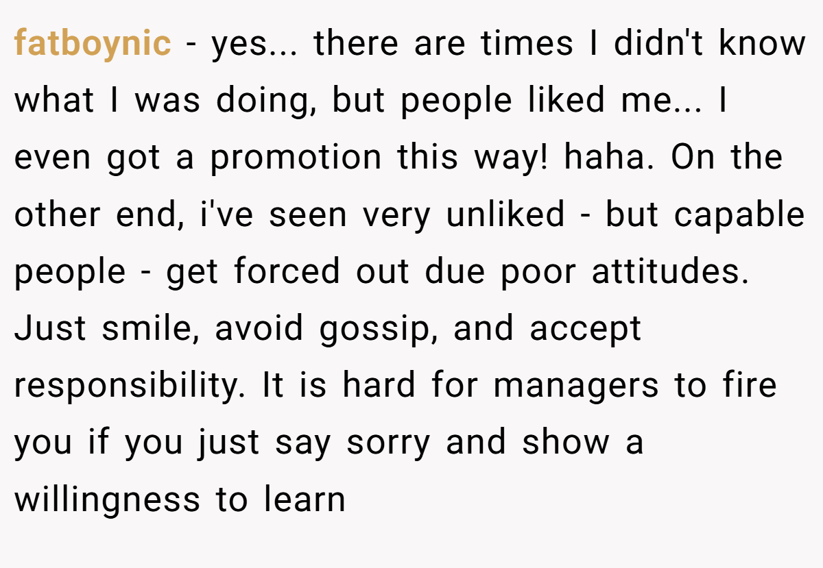 fatboynic − yes... there are times I didn't know what I was doing, but people liked me... I even got a promotion this way! haha. On the other end, i've seen very unliked - but capable people - get forced out due poor attitudes. Just smile, avoid gossip, and accept responsibility. It is hard for managers to fire you if you just say sorry and show a willingness to learn