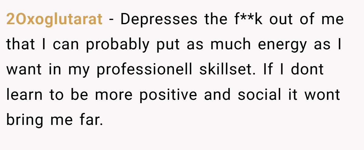 2Oxoglutarat − Depresses the f**k out of me that I can probably put as much energy as I want in my professionell skillset. If I dont learn to be more positive and social it wont bring me far.