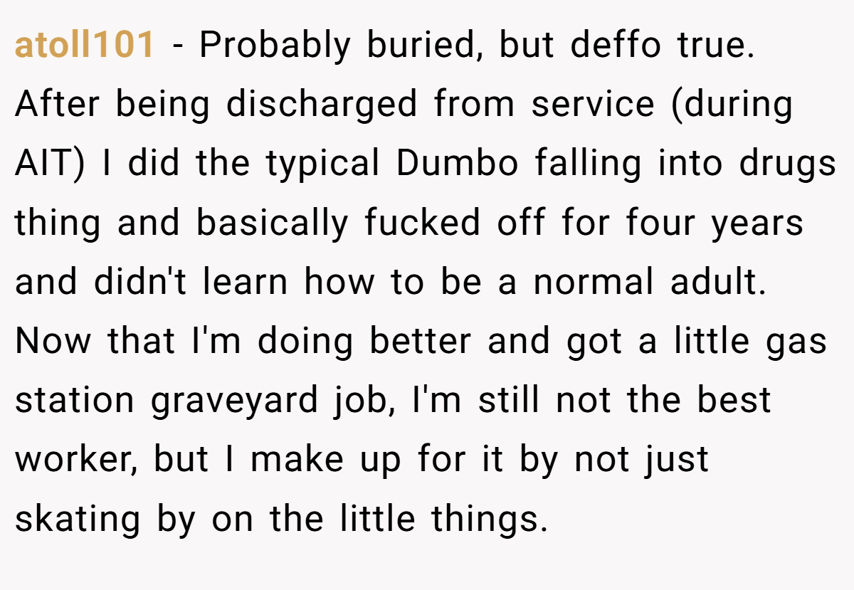 atoll101 − Probably buried, but deffo true. After being discharged from service (during AIT) I did the typical Dumbo falling into drugs thing and basically fucked off for four years and didn't learn how to be a normal adult. Now that I'm doing better and got a little gas station graveyard job, I'm still not the best worker, but I make up for it by not just skating by on the little things.