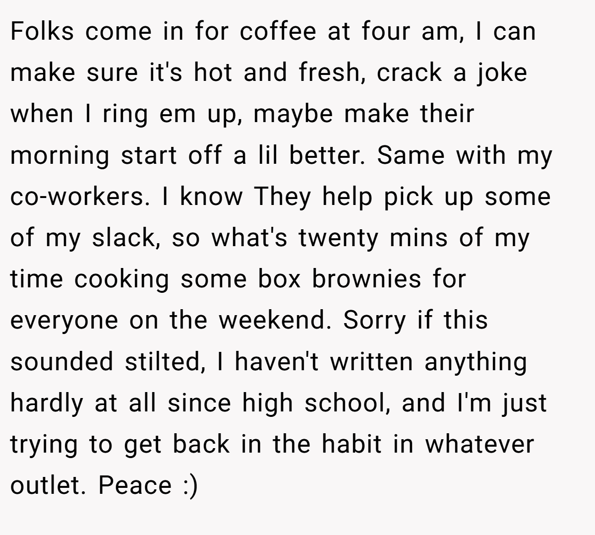 Folks come in for coffee at four am, I can make sure it's hot and fresh, crack a joke when I ring em up, maybe make their morning start off a lil better. Same with my co-workers. I know They help pick up some of my slack, so what's twenty mins of my time cooking some box brownies for everyone on the weekend. Sorry if this sounded stilted, I haven't written anything hardly at all since high school, and I'm just trying to get back in the habit in whatever outlet. Peace :)