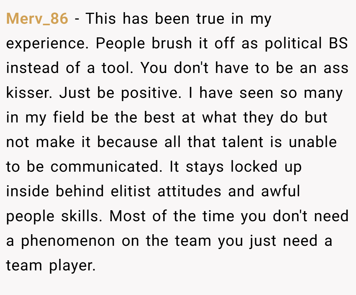 Merv_86 − This has been true in my experience. People brush it off as political BS instead of a tool. You don't have to be an ass kisser. Just be positive. I have seen so many in my field be the best at what they do but not make it because all that talent is unable to be communicated. It stays locked up inside behind elitist attitudes and awful people skills. Most of the time you don't need a phenomenon on the team you just need a team player.