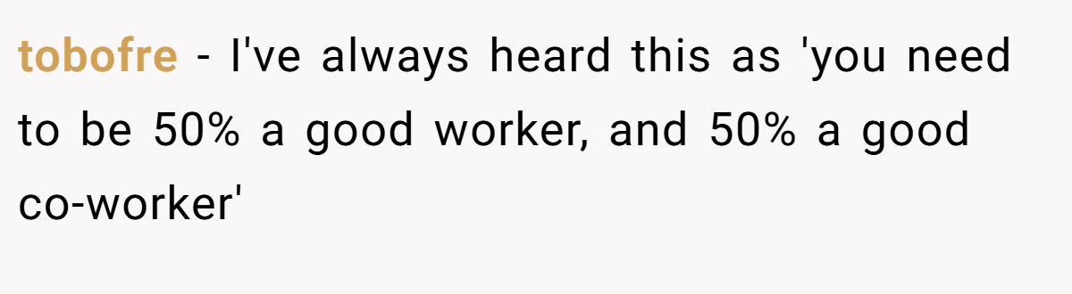 tobofre − I've always heard this as 'you need to be 50% a good worker, and 50% a good co-worker'