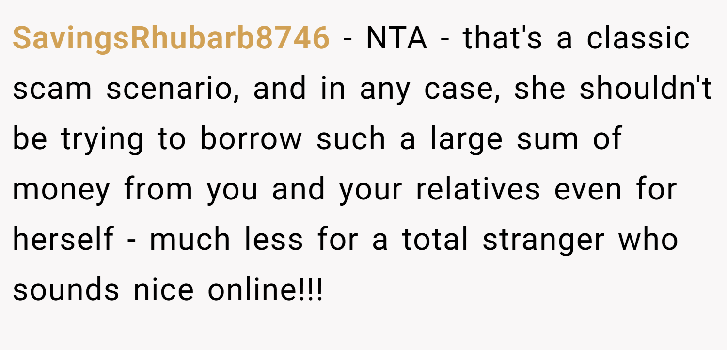 SavingsRhubarb8746 − NTA - that's a classic scam scenario, and in any case, she shouldn't be trying to borrow such a large sum of money from you and your relatives even for herself - much less for a total stranger who sounds nice online!!!