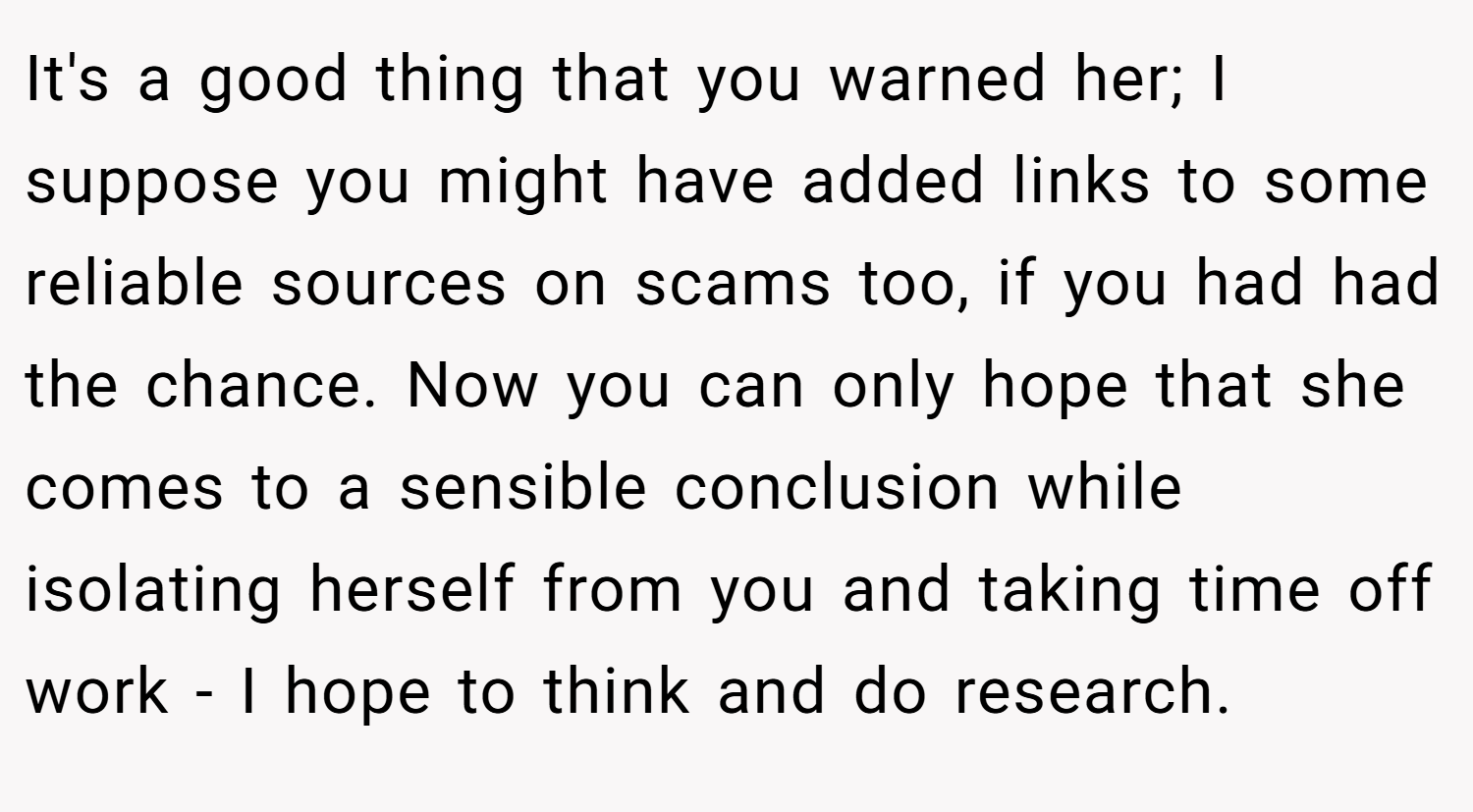 It's a good thing that you warned her; I suppose you might have added links to some reliable sources on scams too, if you had had the chance. Now you can only hope that she comes to a sensible conclusion while isolating herself from you and taking time off work - I hope to think and do research.