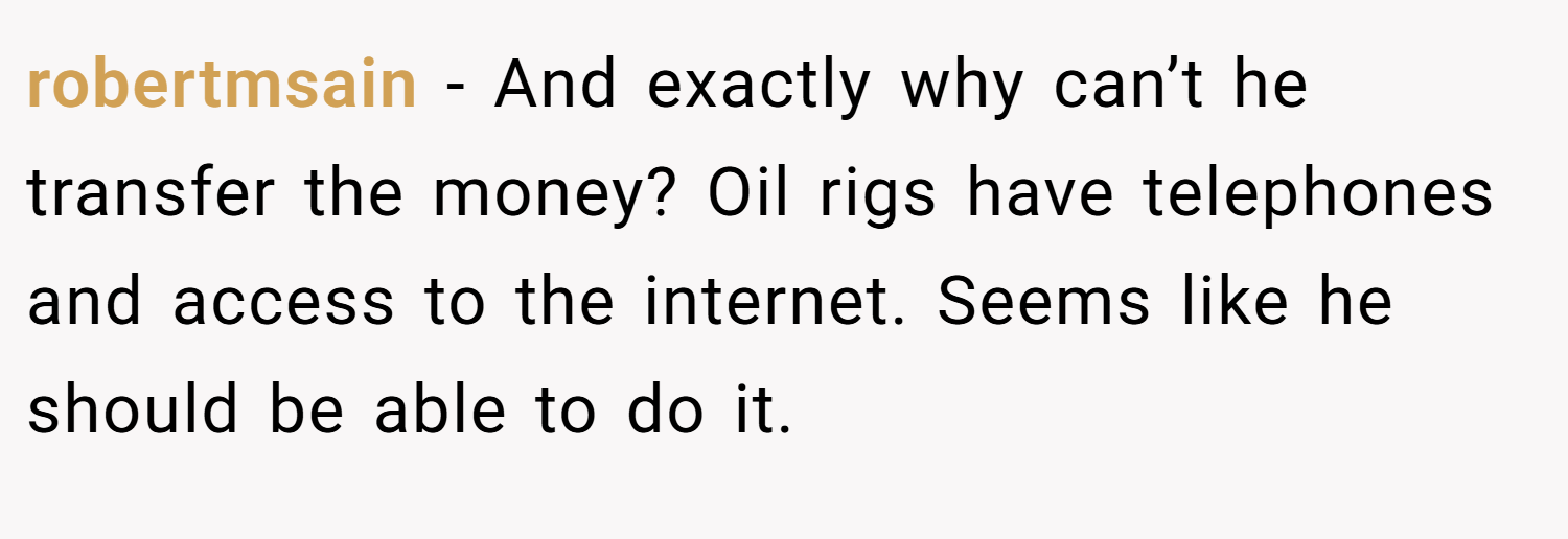 robertmsain − And exactly why can’t he transfer the money? Oil rigs have telephones and access to the internet. Seems like he should be able to do it.