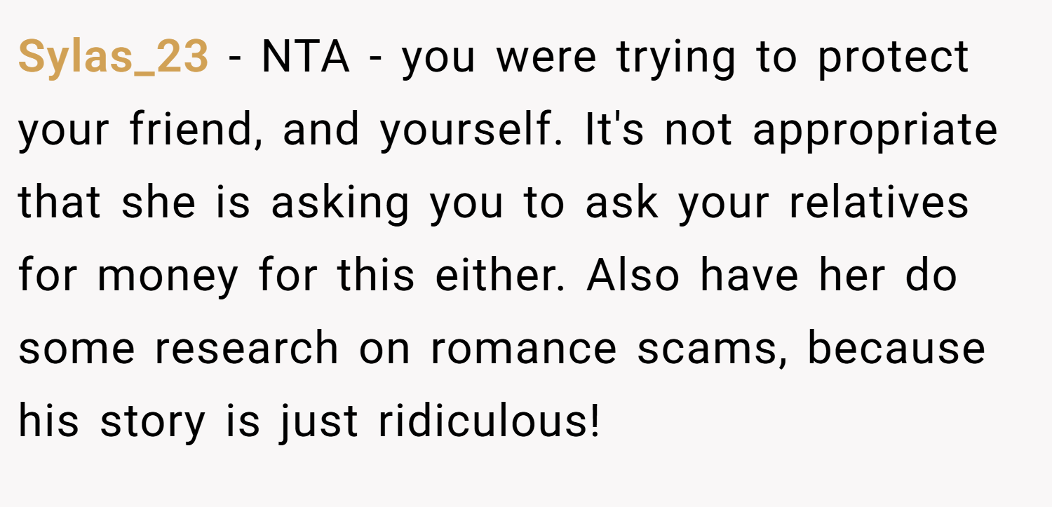 Sylas_23 − NTA - you were trying to protect your friend, and yourself. It's not appropriate that she is asking you to ask your relatives for money for this either. Also have her do some research on romance scams, because his story is just ridiculous!