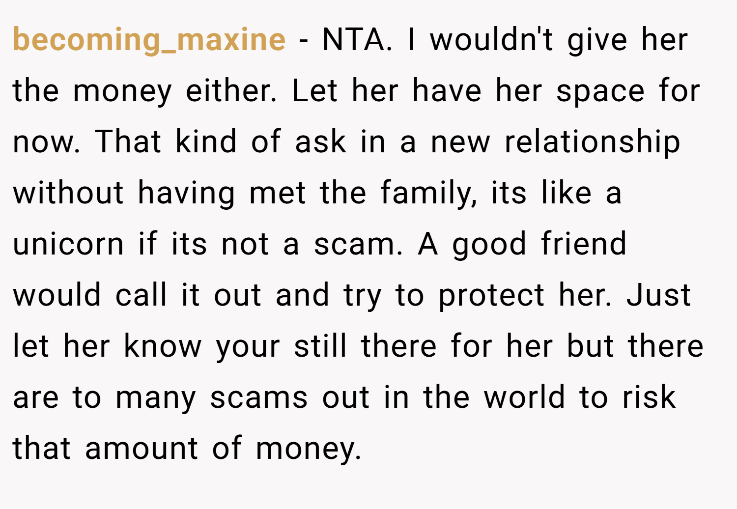 becoming_maxine − NTA. I wouldn't give her the money either. Let her have her space for now. That kind of ask in a new relationship without having met the family, its like a unicorn if its not a scam. A good friend would call it out and try to protect her. Just let her know your still there for her but there are to many scams out in the world to risk that amount of money.