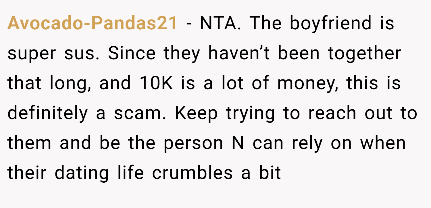 Avocado-Pandas21 − NTA. The boyfriend is super sus. Since they haven’t been together that long, and 10K is a lot of money, this is definitely a scam. Keep trying to reach out to them and be the person N can rely on when their dating life crumbles a bit