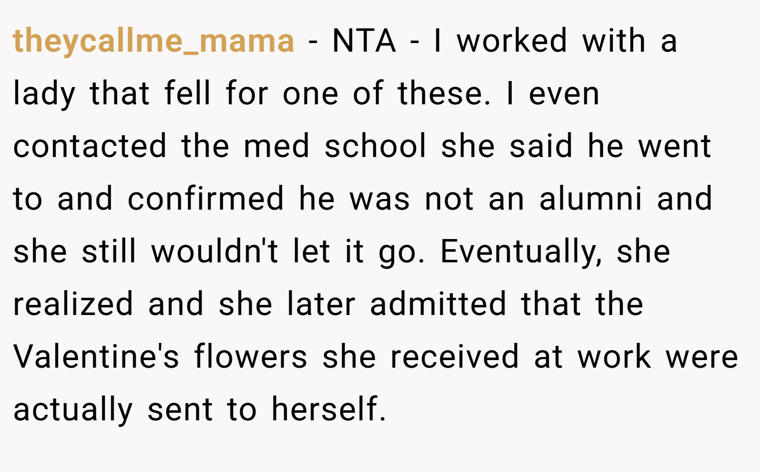 theycallme_mama − NTA - I worked with a lady that fell for one of these. I even contacted the med school she said he went to and confirmed he was not an alumni and she still wouldn't let it go. Eventually, she realized and she later admitted that the Valentine's flowers she received at work were actually sent to herself.