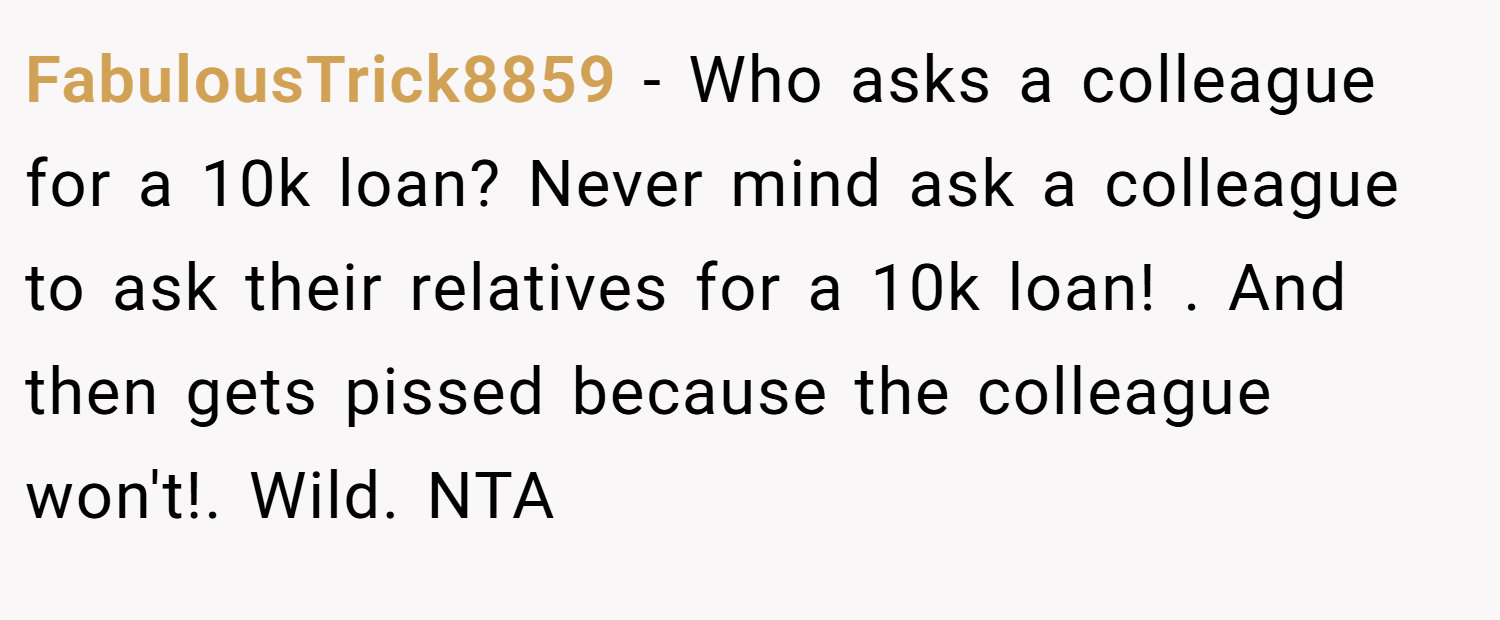 FabulousTrick8859 − Who asks a colleague for a 10k loan? Never mind ask a colleague to ask their relatives for a 10k loan! . And then gets pissed because the colleague won't!. Wild. NTA