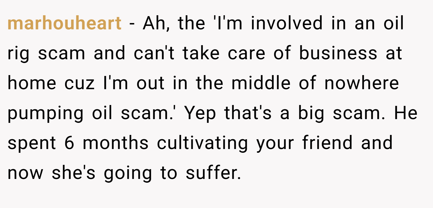 marhouheart − Ah, the 'I'm involved in an oil rig scam and can't take care of business at home cuz I'm out in the middle of nowhere pumping oil scam.' Yep that's a big scam. He spent 6 months cultivating your friend and now she's going to suffer.